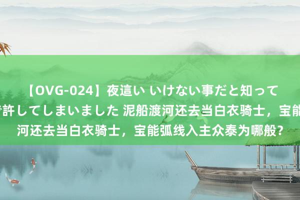 【OVG-024】夜這い いけない事だと知っていたけど生中出しまで許してしまいました 泥船渡河还去当白衣骑士，宝能弧线入主众泰为哪般？