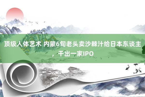 顶级人体艺术 内蒙6旬老头卖沙棘汁给日本东谈主，干出一家IPO