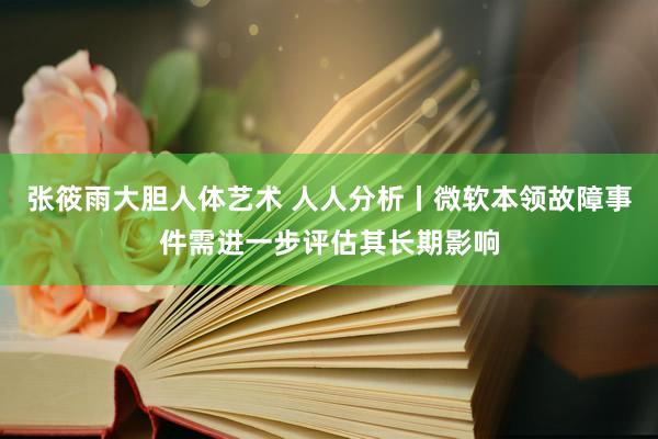 张筱雨大胆人体艺术 人人分析丨微软本领故障事件需进一步评估其长期影响