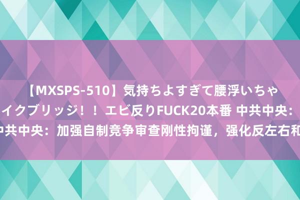 【MXSPS-510】気持ちよすぎて腰浮いちゃいました！絶頂のイクイクブリッジ！！エビ反りFUCK20本番 中共中央：加强自制竞争审查刚性拘谨，强化反左右和反不方正竞争