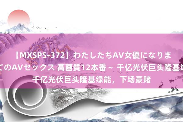 【MXSPS-372】わたしたちAV女優になりました。～初めてのAVセックス 高画質12本番～ 千亿光伏巨头隆基绿能，下场豪赌