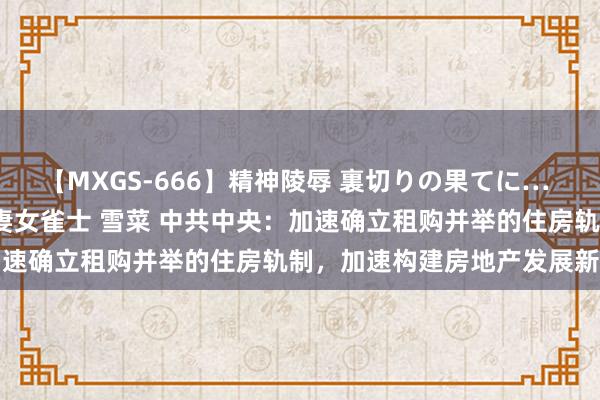 【MXGS-666】精神陵辱 裏切りの果てに… 後編 ～性奴隷契約～ 人妻女雀士 雪菜 中共中央：加速确立租购并举的住房轨制，加速构建房地产发展新模式