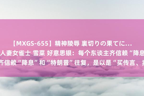 【MXGS-655】精神陵辱 裏切りの果てに… 前編 ～義兄との関係～ 人妻女雀士 雪菜 好意思银：每个东谈主齐信赖“降息”和“特朗普”往复，是以是“买传言、卖新闻”的时期了