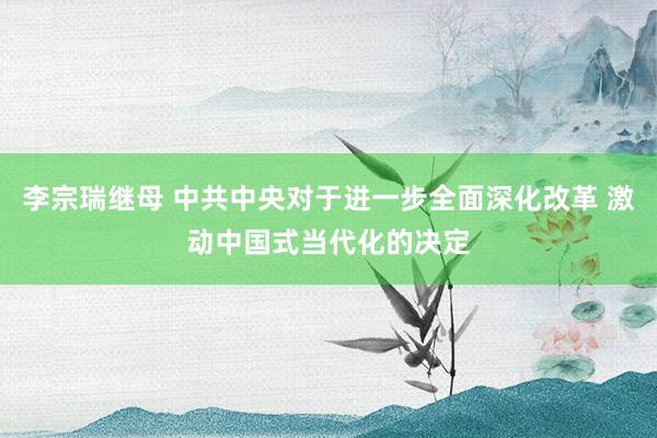 李宗瑞继母 中共中央对于进一步全面深化改革 激动中国式当代化的决定