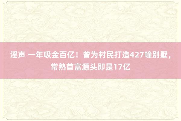 淫声 一年吸金百亿！曾为村民打造427幢别墅，常熟首富源头即是17亿