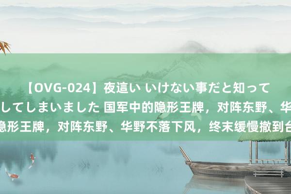 【OVG-024】夜這い いけない事だと知っていたけど生中出しまで許してしまいました 国军中的隐形王牌，对阵东野、华野不落下风，终末缓慢撤到台湾