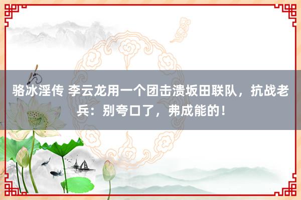 骆冰淫传 李云龙用一个团击溃坂田联队，抗战老兵：别夸口了，弗成能的！