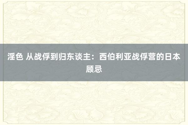 淫色 从战俘到归东谈主：西伯利亚战俘营的日本顾忌