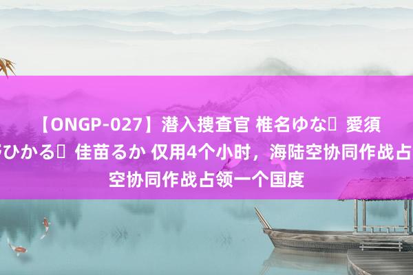 【ONGP-027】潜入捜査官 椎名ゆな・愛須心亜・紺野ひかる・佳苗るか 仅用4个小时，海陆空协同作战占领一个国度