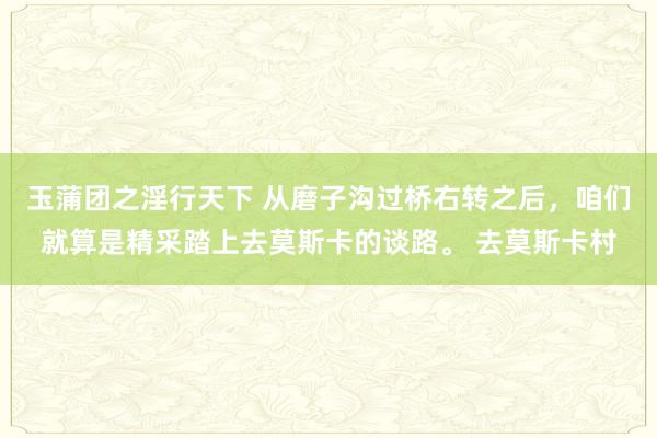 玉蒲团之淫行天下 从磨子沟过桥右转之后，咱们就算是精采踏上去莫斯卡的谈路。 去莫斯卡村