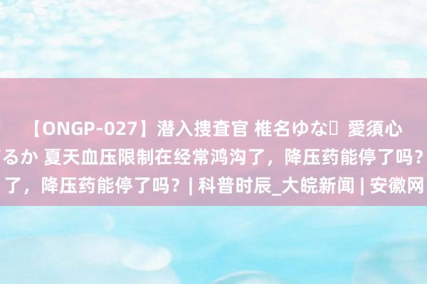 【ONGP-027】潜入捜査官 椎名ゆな・愛須心亜・紺野ひかる・佳苗るか 夏天血压限制在经常鸿沟了，降压药能停了吗？| 科普时辰_大皖新闻 | 安徽网