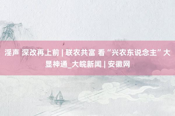 淫声 深改再上前 | 联农共富 看“兴农东说念主”大显神通_大皖新闻 | 安徽网