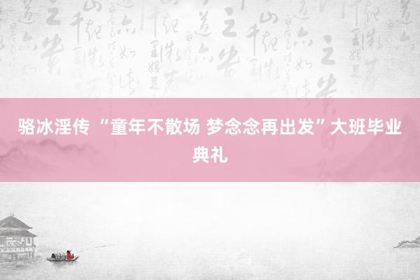 骆冰淫传 “童年不散场 梦念念再出发”大班毕业典礼