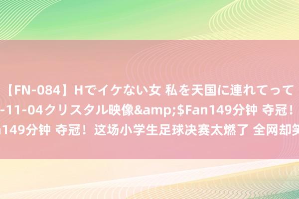 【FN-084】Hでイケない女 私を天国に連れてって 3</a>2007-11-04クリスタル映像&$Fan149分钟 夺冠！这场小学生足球决赛太燃了 全网却笑着看哭了……