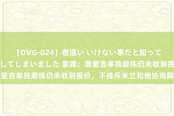 【OVG-024】夜這い いけない事だと知っていたけど生中出しまで許してしまいました 意媒：奥里吉单独磨练仍未收到报价，不排斥米兰和他协商解约