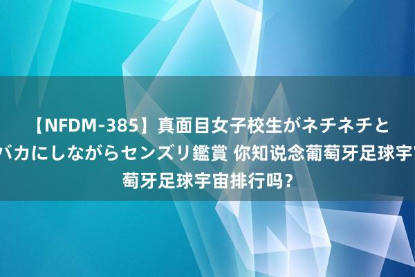 【NFDM-385】真面目女子校生がネチネチとチ●ポをバカにしながらセンズリ鑑賞 你知说念葡萄牙足球宇宙排行吗？