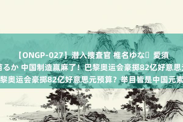 【ONGP-027】潜入捜査官 椎名ゆな・愛須心亜・紺野ひかる・佳苗るか 中国制造赢麻了！巴黎奥运会豪掷82亿好意思元预算？举目皆是中国元素