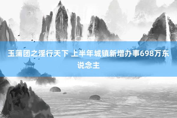 玉蒲团之淫行天下 上半年城镇新增办事698万东说念主