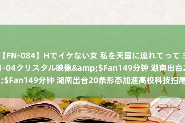 【FN-084】Hでイケない女 私を天国に連れてって 3</a>2007-11-04クリスタル映像&$Fan149分钟 湖南出台20条形态加速高校科技扫尾升沉