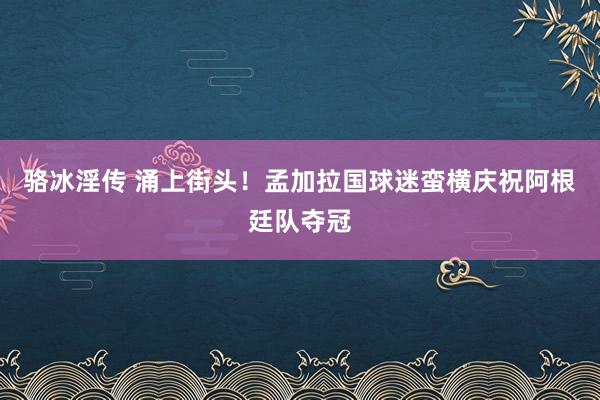 骆冰淫传 涌上街头！孟加拉国球迷蛮横庆祝阿根廷队夺冠