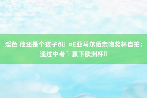 淫色 他还是个孩子?亚马尔晒亲吻奖杯自拍：通过中考✅赢下欧洲杯✅