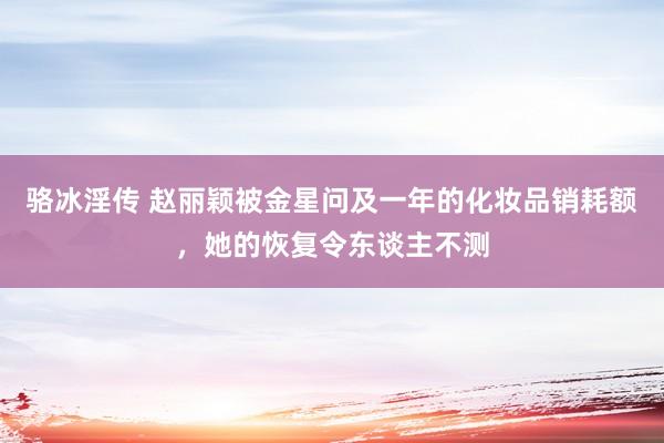 骆冰淫传 赵丽颖被金星问及一年的化妆品销耗额，她的恢复令东谈主不测