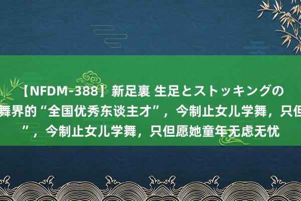 【NFDM-388】新足裏 生足とストッキングの足裏 Vol.3 他是跳舞界的“全国优秀东谈主才”，今制止女儿学舞，只但愿她童年无虑无忧