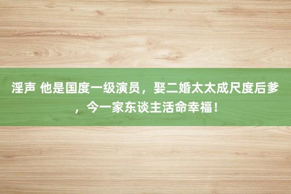 淫声 他是国度一级演员，娶二婚太太成尺度后爹，今一家东谈主活命幸福！