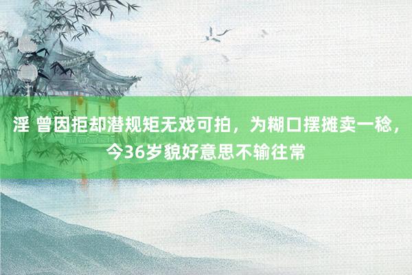 淫 曾因拒却潜规矩无戏可拍，为糊口摆摊卖一稔，今36岁貌好意思不输往常