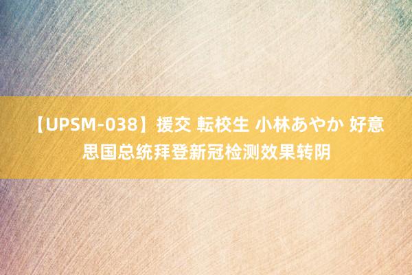 【UPSM-038】援交 転校生 小林あやか 好意思国总统拜登新冠检测效果转阴