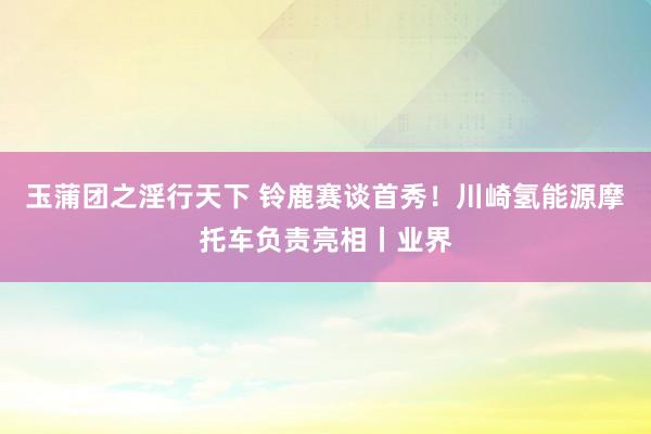 玉蒲团之淫行天下 铃鹿赛谈首秀！川崎氢能源摩托车负责亮相丨业界