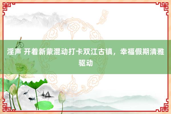 淫声 开着新蒙混动打卡双江古镇，幸福假期清雅驱动