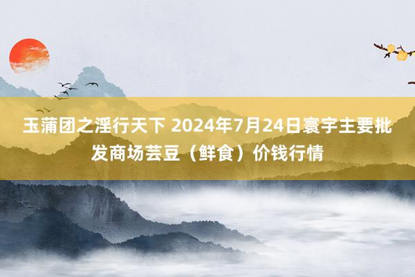 玉蒲团之淫行天下 2024年7月24日寰宇主要批发商场芸豆（鲜食）价钱行情