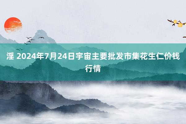 淫 2024年7月24日宇宙主要批发市集花生仁价钱行情