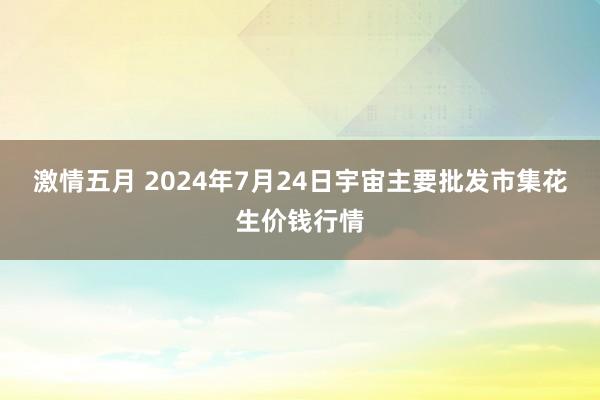 激情五月 2024年7月24日宇宙主要批发市集花生价钱行情