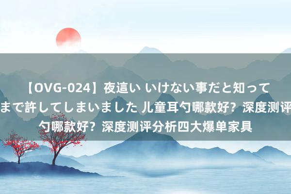 【OVG-024】夜這い いけない事だと知っていたけど生中出しまで許してしまいました 儿童耳勺哪款好？深度测评分析四大爆单家具