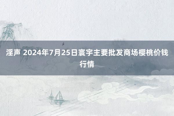 淫声 2024年7月25日寰宇主要批发商场樱桃价钱行情