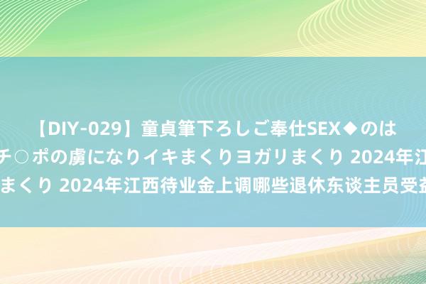 【DIY-029】童貞筆下ろしご奉仕SEX◆のはずが媚薬で一転！！童貞チ○ポの虜になりイキまくりヨガリまくり 2024年江西待业金上调哪些退休东谈主员受益较大？