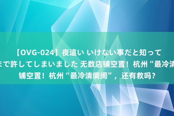 【OVG-024】夜這い いけない事だと知っていたけど生中出しまで許してしまいました 无数店铺空置！杭州“最冷清阛阓”，还有救吗？