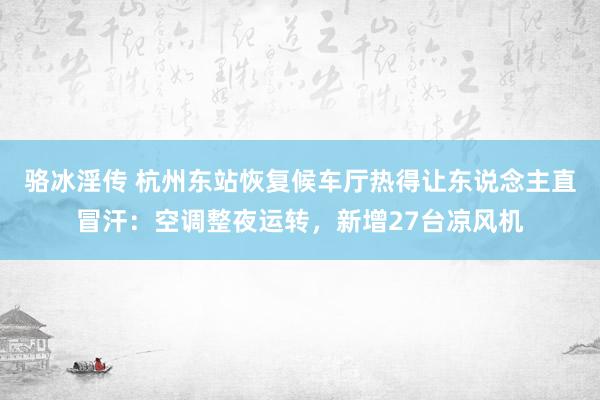 骆冰淫传 杭州东站恢复候车厅热得让东说念主直冒汗：空调整夜运转，新增27台凉风机