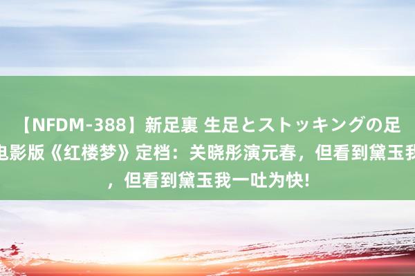 【NFDM-388】新足裏 生足とストッキングの足裏 Vol.3 电影版《红楼梦》定档：关晓彤演元春，但看到黛玉我一吐为快!