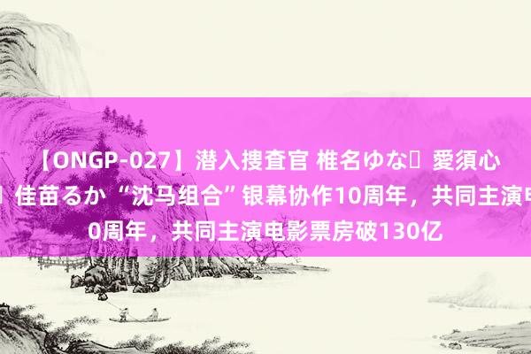 【ONGP-027】潜入捜査官 椎名ゆな・愛須心亜・紺野ひかる・佳苗るか “沈马组合”银幕协作10周年，共同主演电影票房破130亿