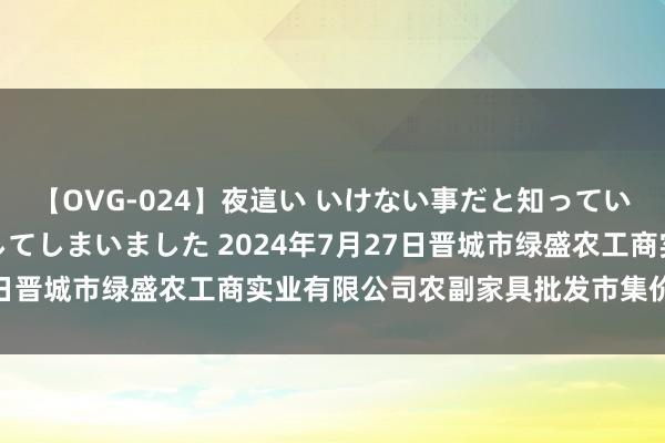 【OVG-024】夜這い いけない事だと知っていたけど生中出しまで許してしまいました 2024年7月27日晋城市绿盛农工商实业有限公司农副家具批发市集价钱行情