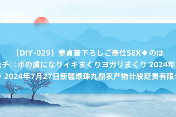 【DIY-029】童貞筆下ろしご奉仕SEX◆のはずが媚薬で一転！！童貞チ○ポの虜になりイキまくりヨガリまくり 2024年7月27日新疆绿珠九鼎农产物计较贬责有限公司价钱行情