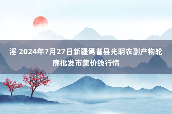 淫 2024年7月27日新疆焉耆县光明农副产物轮廓批发市集价钱行情