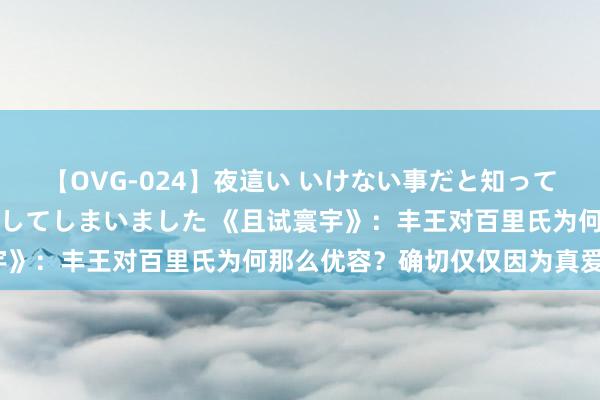 【OVG-024】夜這い いけない事だと知っていたけど生中出しまで許してしまいました 《且试寰宇》：丰王对百里氏为何那么优容？确切仅仅因为真爱吗？