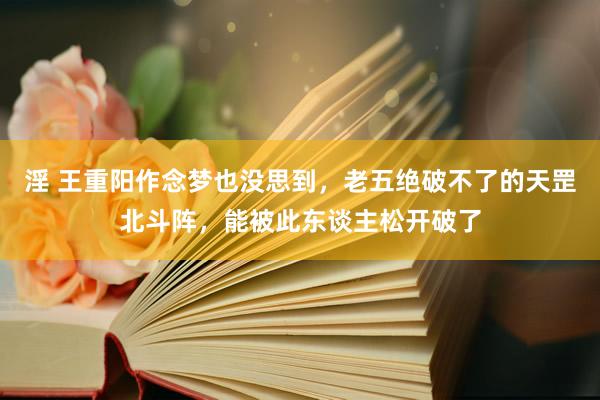 淫 王重阳作念梦也没思到，老五绝破不了的天罡北斗阵，能被此东谈主松开破了