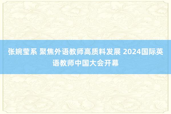 张婉莹系 聚焦外语教师高质料发展 2024国际英语教师中国大会开幕