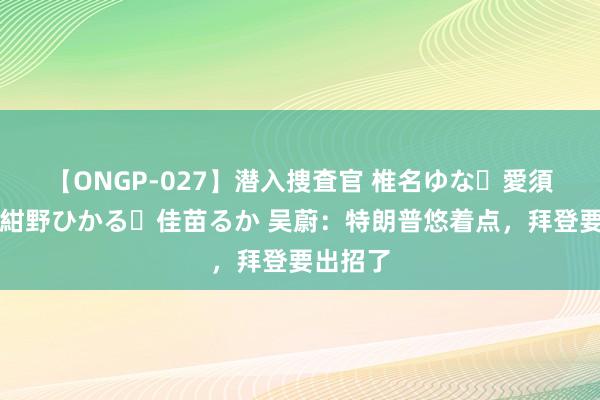 【ONGP-027】潜入捜査官 椎名ゆな・愛須心亜・紺野ひかる・佳苗るか 吴蔚：特朗普悠着点，拜登要出招了