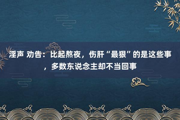 淫声 劝告：比起熬夜，伤肝“最狠”的是这些事，多数东说念主却不当回事